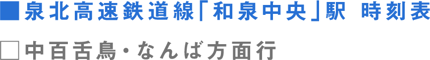 ■泉北高速鉄道線「和泉中央」駅 時刻表 □中百舌鳥・なんば方面行