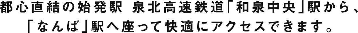 都心直結の始発駅 泉北高速鉄道「和泉中央」駅から、「なんば」駅へ座って快適にアクセスできます。