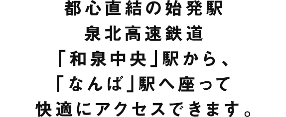 都心直結の始発駅 泉北高速鉄道「和泉中央」駅から、「なんば」駅へ座って快適にアクセスできます。