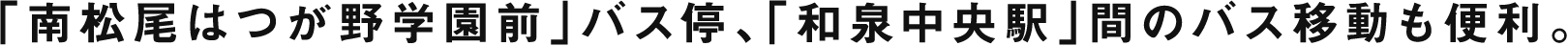 「南松尾はつが野学園前」バス停、「和泉中央駅」間のバス移動も便利。