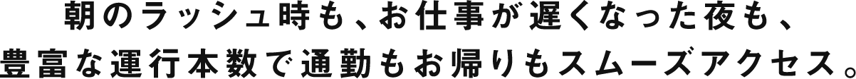 朝のラッシュ時も、お仕事が遅くなった夜も、豊富な運行本数で通勤もお帰りもスムーズアクセス。