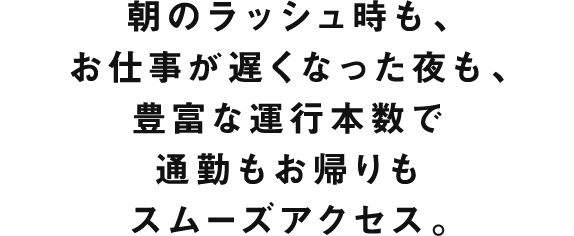 朝のラッシュ時も、お仕事が遅くなった夜も、豊富な運行本数で通勤もお帰りもスムーズアクセス。