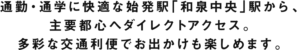 通勤・通学に快適な始発駅「和泉中央」駅から、主要都心へダイレクトアクセス。多彩な交通利便でお出かけも楽しめます。