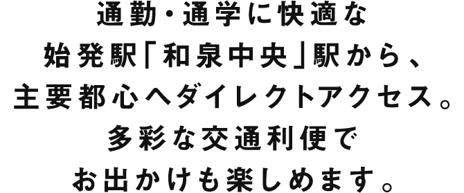 通勤・通学に快適な始発駅「和泉中央」駅から、主要都心へダイレクトアクセス。多彩な交通利便でお出かけも楽しめます。